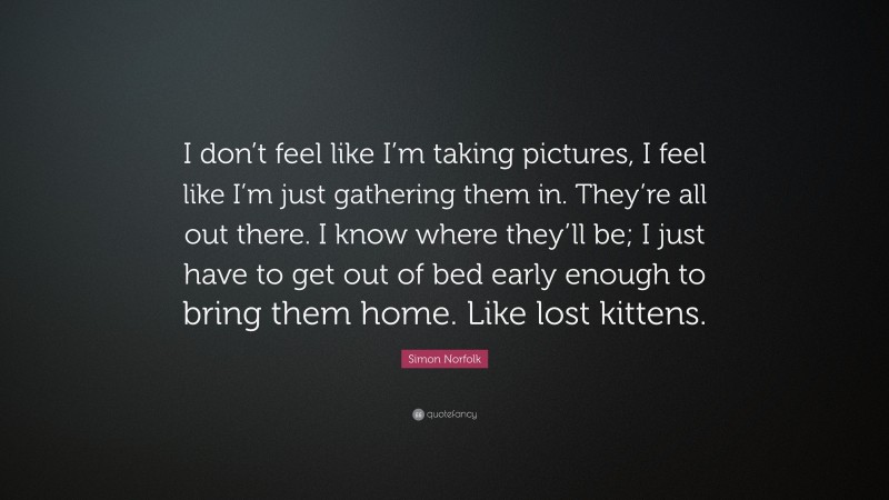 Simon Norfolk Quote: “I don’t feel like I’m taking pictures, I feel like I’m just gathering them in. They’re all out there. I know where they’ll be; I just have to get out of bed early enough to bring them home. Like lost kittens.”