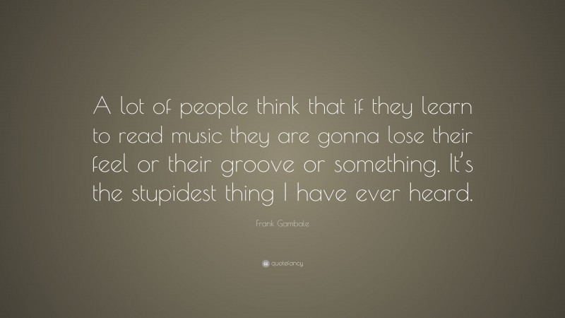 Frank Gambale Quote: “A lot of people think that if they learn to read music they are gonna lose their feel or their groove or something. It’s the stupidest thing I have ever heard.”