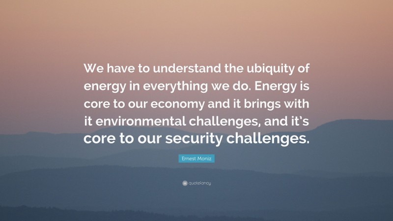 Ernest Moniz Quote: “We have to understand the ubiquity of energy in everything we do. Energy is core to our economy and it brings with it environmental challenges, and it’s core to our security challenges.”