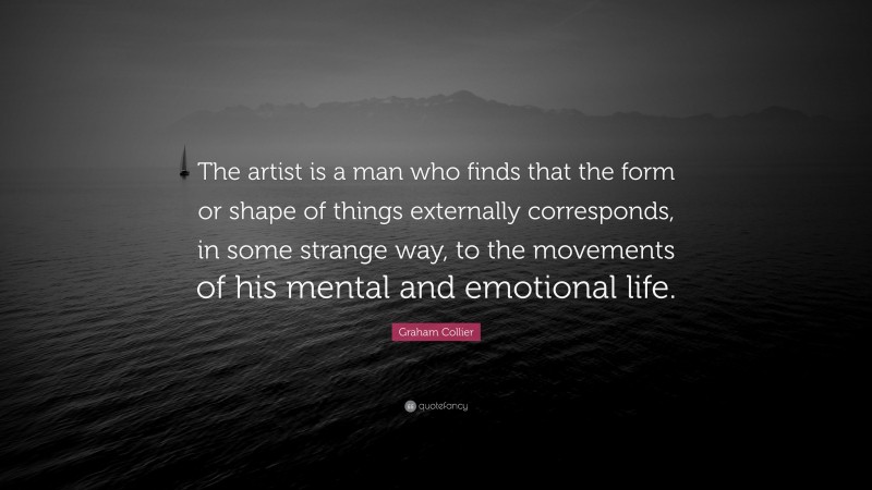 Graham Collier Quote: “The artist is a man who finds that the form or shape of things externally corresponds, in some strange way, to the movements of his mental and emotional life.”