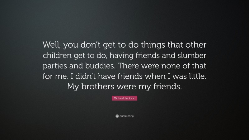 Michael Jackson Quote: “Well, you don’t get to do things that other children get to do, having friends and slumber parties and buddies. There were none of that for me. I didn’t have friends when I was little. My brothers were my friends.”