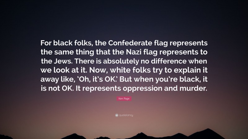 Ken Page Quote: “For black folks, the Confederate flag represents the same thing that the Nazi flag represents to the Jews. There is absolutely no difference when we look at it. Now, white folks try to explain it away like, ‘Oh, it’s OK.’ But when you’re black, it is not OK. It represents oppression and murder.”