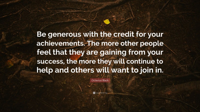 Octavius Black Quote: “Be generous with the credit for your achievements. The more other people feel that they are gaining from your success, the more they will continue to help and others will want to join in.”