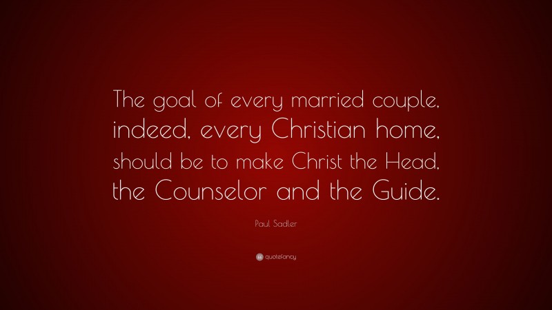 Paul Sadler Quote: “The goal of every married couple, indeed, every Christian home, should be to make Christ the Head, the Counselor and the Guide.”