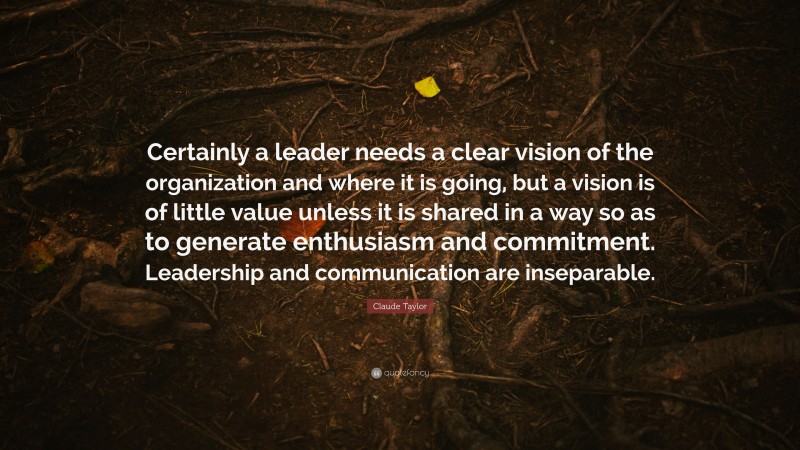Claude Taylor Quote: “Certainly a leader needs a clear vision of the organization and where it is going, but a vision is of little value unless it is shared in a way so as to generate enthusiasm and commitment. Leadership and communication are inseparable.”