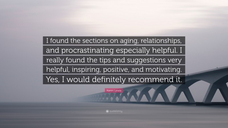 Karen Lewis Quote: “I found the sections on aging, relationships, and procrastinating especially helpful. I really found the tips and suggestions very helpful, inspiring, positive, and motivating. Yes, I would definitely recommend it.”
