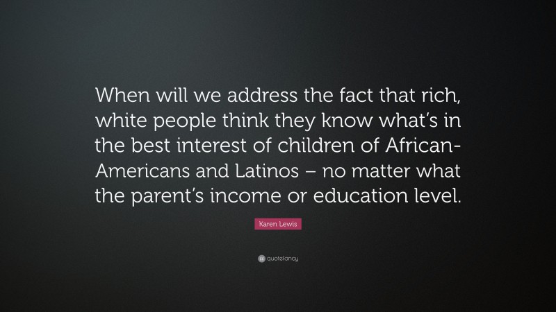 Karen Lewis Quote: “When will we address the fact that rich, white people think they know what’s in the best interest of children of African-Americans and Latinos – no matter what the parent’s income or education level.”