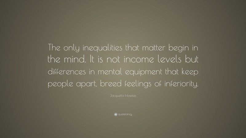 Jacquetta Hawkes Quote: “The only inequalities that matter begin in the mind. It is not income levels but differences in mental equipment that keep people apart, breed feelings of inferiority.”