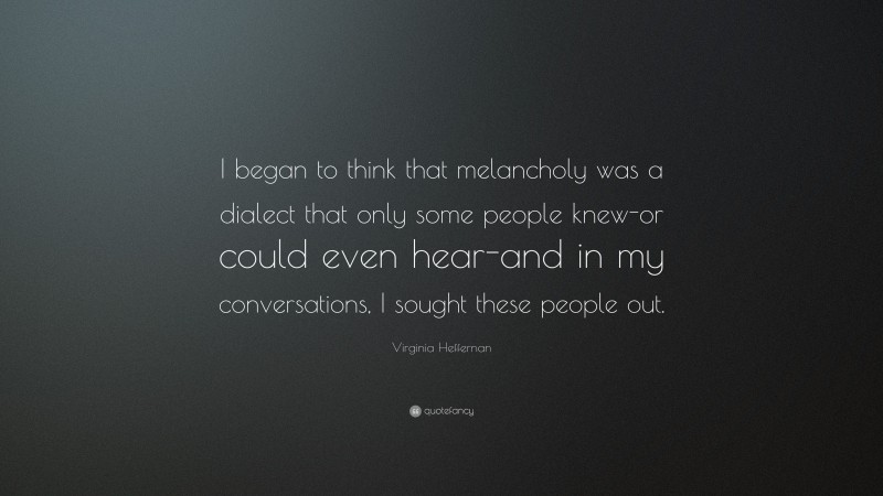 Virginia Heffernan Quote: “I began to think that melancholy was a dialect that only some people knew-or could even hear-and in my conversations, I sought these people out.”