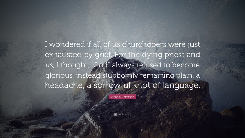 Virginia Heffernan Quote: “I wondered if all of us churchgoers were just exhausted by grief. For the dying priest and us, I thought, “God” always refused to become glorious, instead stubbornly remaining plain, a headache, a sorrowful knot of language.”