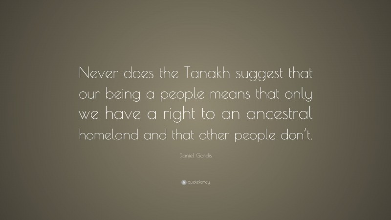 Daniel Gordis Quote: “Never does the Tanakh suggest that our being a people means that only we have a right to an ancestral homeland and that other people don’t.”