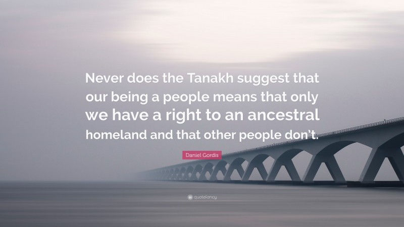 Daniel Gordis Quote: “Never does the Tanakh suggest that our being a people means that only we have a right to an ancestral homeland and that other people don’t.”