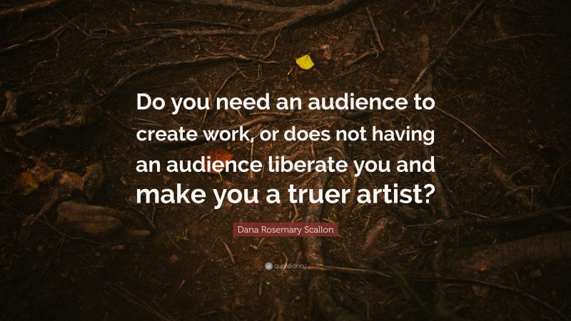 Dana Rosemary Scallon Quote: “Do you need an audience to create work, or does not having an audience liberate you and make you a truer artist?”
