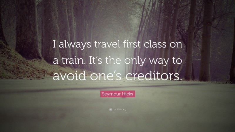 Seymour Hicks Quote: “I always travel first class on a train. It’s the only way to avoid one’s creditors.”