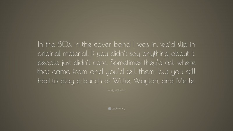 Andy Wilkinson Quote: “In the 80s, in the cover band I was in, we’d slip in original material. If you didn’t say anything about it, people just didn’t care. Sometimes they’d ask where that came from and you’d tell them, but you still had to play a bunch of Willie, Waylon, and Merle.”