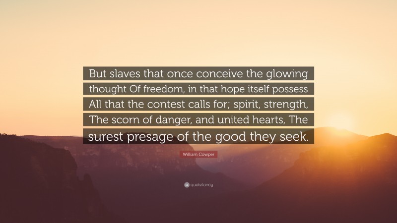 William Cowper Quote: “But slaves that once conceive the glowing thought Of freedom, in that hope itself possess All that the contest calls for; spirit, strength, The scorn of danger, and united hearts, The surest presage of the good they seek.”