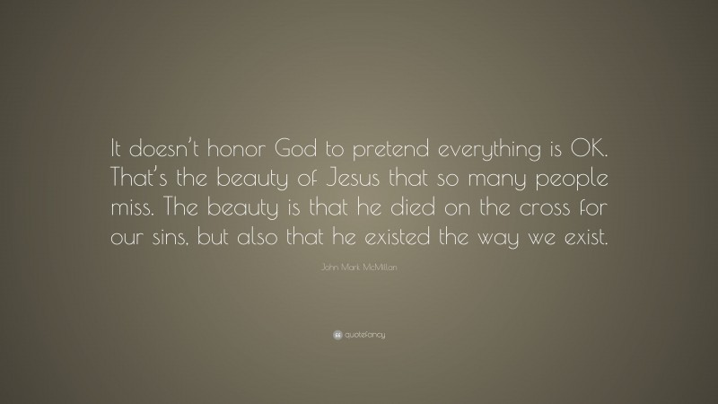 John Mark McMillan Quote: “It doesn’t honor God to pretend everything is OK. That’s the beauty of Jesus that so many people miss. The beauty is that he died on the cross for our sins, but also that he existed the way we exist.”
