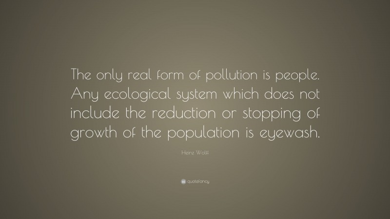 Heinz Wolff Quote: “The only real form of pollution is people. Any ecological system which does not include the reduction or stopping of growth of the population is eyewash.”