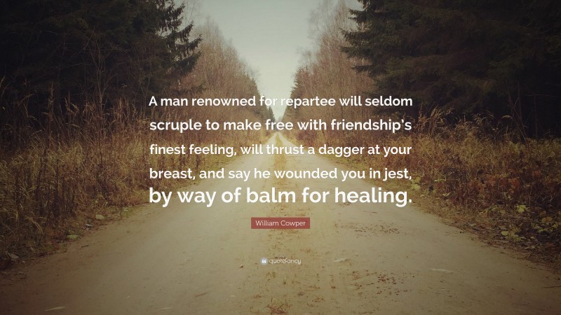 William Cowper Quote: “A man renowned for repartee will seldom scruple to make free with friendship’s finest feeling, will thrust a dagger at your breast, and say he wounded you in jest, by way of balm for healing.”