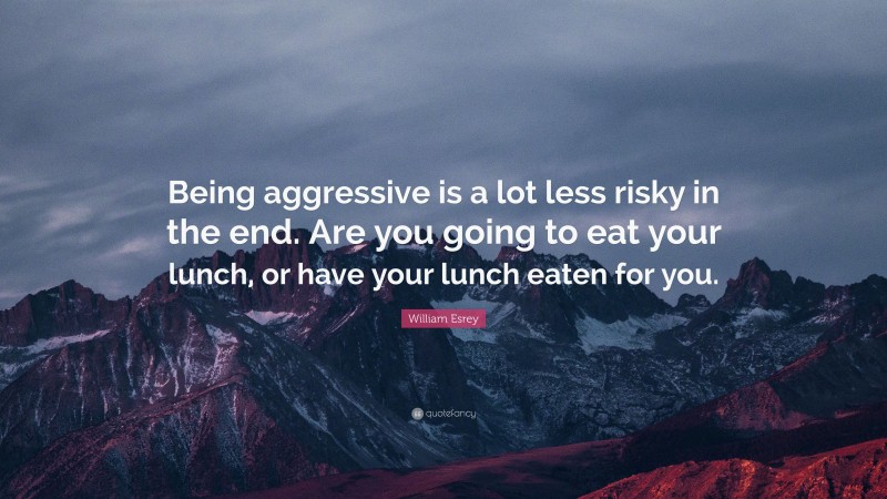 William Esrey Quote: “Being aggressive is a lot less risky in the end. Are you going to eat your lunch, or have your lunch eaten for you.”