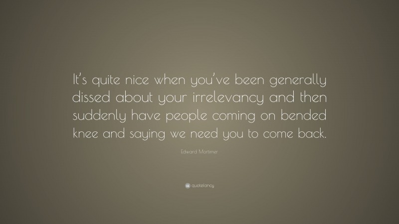 Edward Mortimer Quote: “It’s quite nice when you’ve been generally dissed about your irrelevancy and then suddenly have people coming on bended knee and saying we need you to come back.”