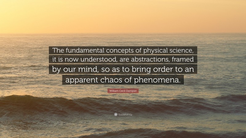 William Cecil Dampier Quote: “The fundamental concepts of physical science, it is now understood, are abstractions, framed by our mind, so as to bring order to an apparent chaos of phenomena.”