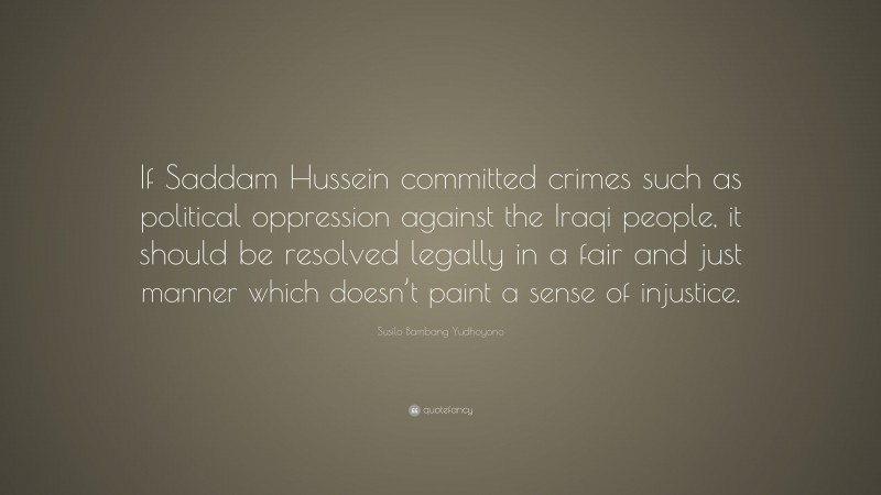 Susilo Bambang Yudhoyono Quote: “If Saddam Hussein committed crimes such as political oppression against the Iraqi people, it should be resolved legally in a fair and just manner which doesn’t paint a sense of injustice.”
