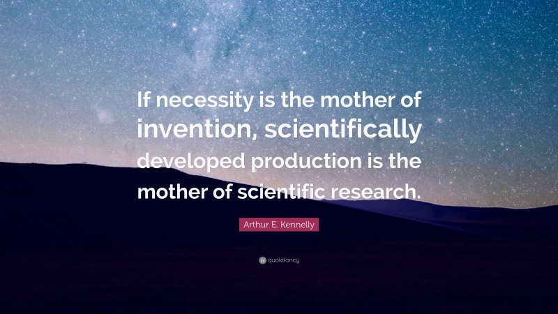 Arthur E. Kennelly Quote: “If necessity is the mother of invention, scientifically developed production is the mother of scientific research.”