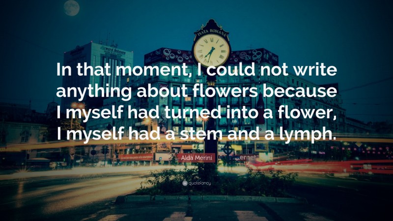 Alda Merini Quote: “In that moment, I could not write anything about flowers because I myself had turned into a flower, I myself had a stem and a lymph.”
