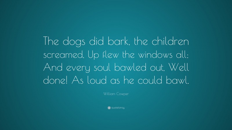 William Cowper Quote: “The dogs did bark, the children screamed, Up flew the windows all; And every soul bawled out, Well done! As loud as he could bawl.”