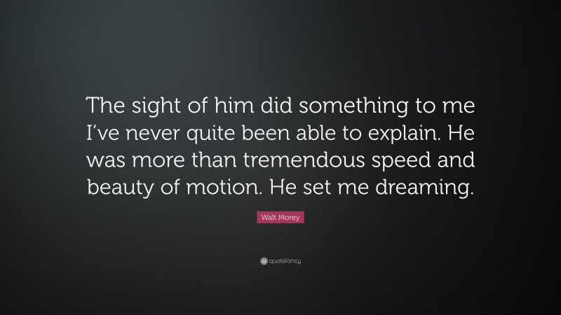 Walt Morey Quote: “The sight of him did something to me I’ve never quite been able to explain. He was more than tremendous speed and beauty of motion. He set me dreaming.”