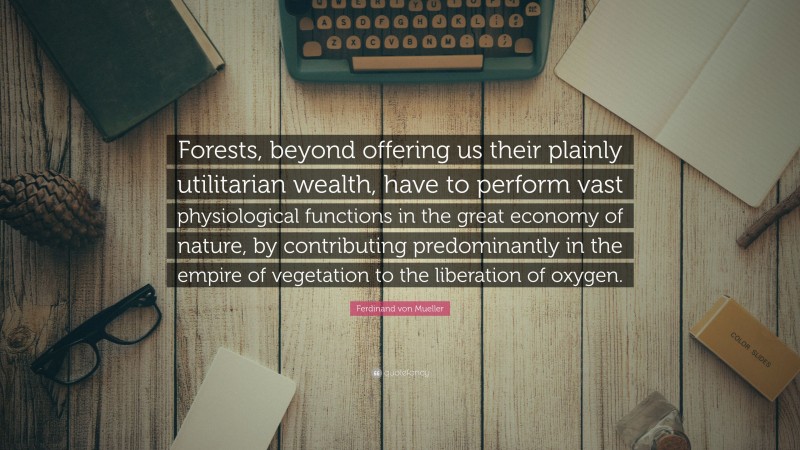 Ferdinand von Mueller Quote: “Forests, beyond offering us their plainly utilitarian wealth, have to perform vast physiological functions in the great economy of nature, by contributing predominantly in the empire of vegetation to the liberation of oxygen.”