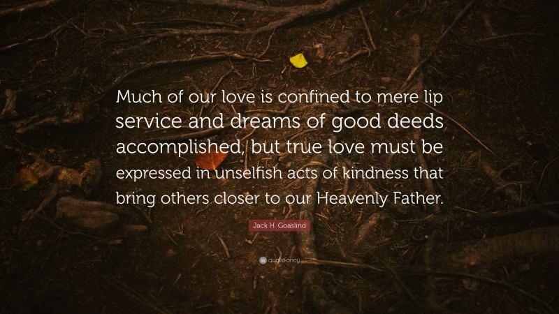 Jack H. Goaslind Quote: “Much of our love is confined to mere lip service and dreams of good deeds accomplished, but true love must be expressed in unselfish acts of kindness that bring others closer to our Heavenly Father.”