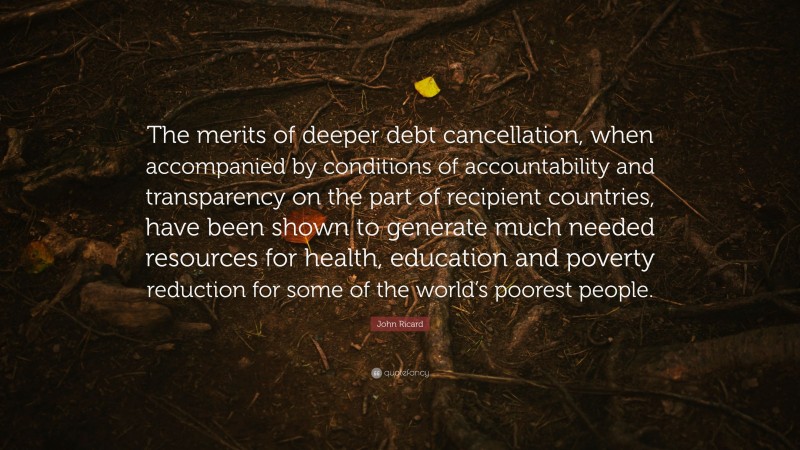 John Ricard Quote: “The merits of deeper debt cancellation, when accompanied by conditions of accountability and transparency on the part of recipient countries, have been shown to generate much needed resources for health, education and poverty reduction for some of the world’s poorest people.”