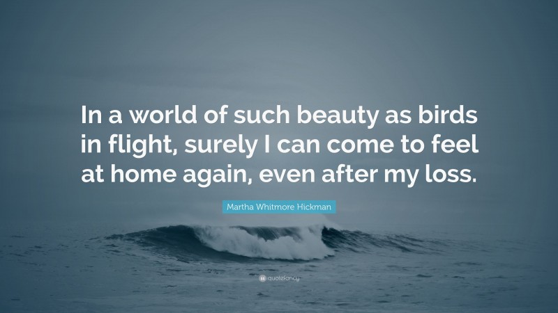 Martha Whitmore Hickman Quote: “In a world of such beauty as birds in flight, surely I can come to feel at home again, even after my loss.”