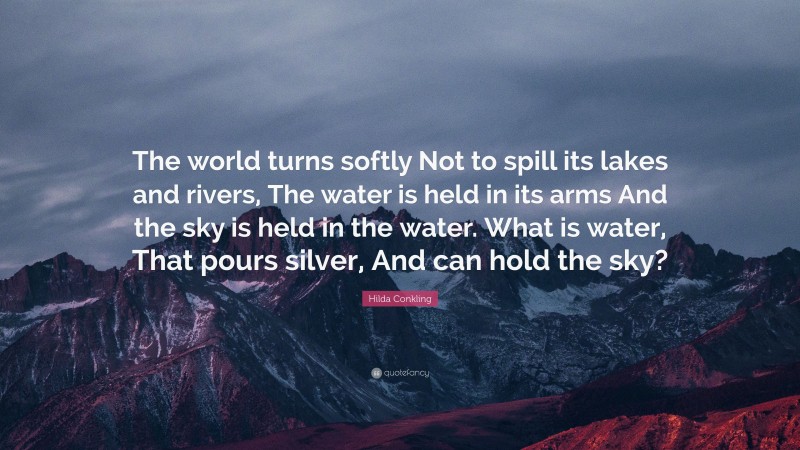 Hilda Conkling Quote: “The world turns softly Not to spill its lakes and rivers, The water is held in its arms And the sky is held in the water. What is water, That pours silver, And can hold the sky?”