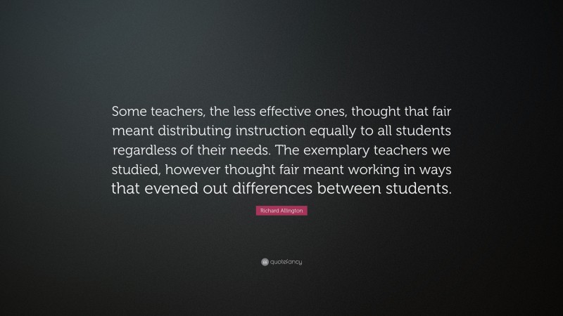 Richard Allington Quote: “Some teachers, the less effective ones, thought that fair meant distributing instruction equally to all students regardless of their needs. The exemplary teachers we studied, however thought fair meant working in ways that evened out differences between students.”