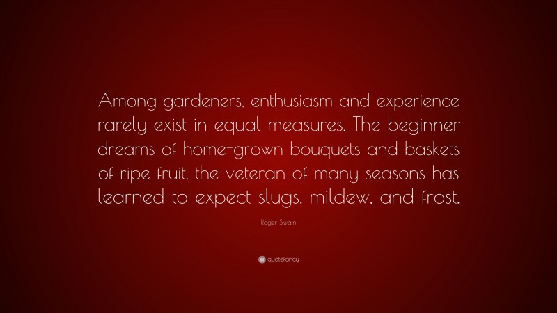Roger Swain Quote: “Among gardeners, enthusiasm and experience rarely exist in equal measures. The beginner dreams of home-grown bouquets and baskets of ripe fruit, the veteran of many seasons has learned to expect slugs, mildew, and frost.”
