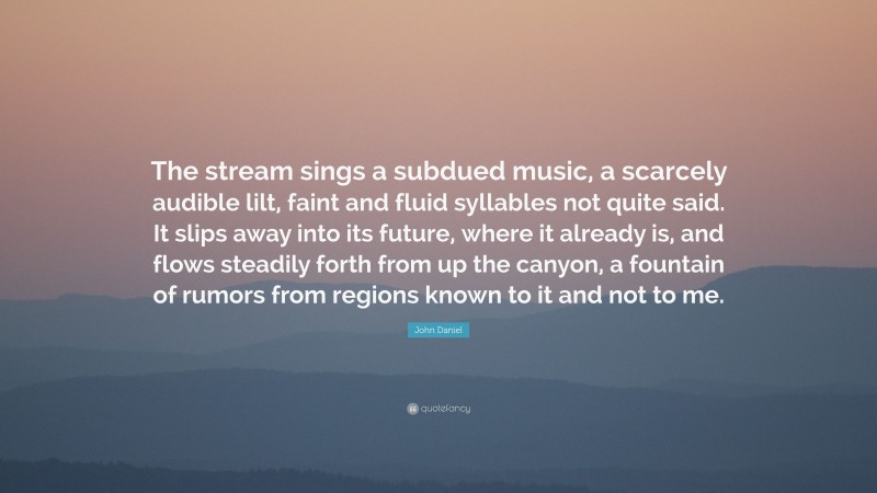 John Daniel Quote: “The stream sings a subdued music, a scarcely audible lilt, faint and fluid syllables not quite said. It slips away into its future, where it already is, and flows steadily forth from up the canyon, a fountain of rumors from regions known to it and not to me.”