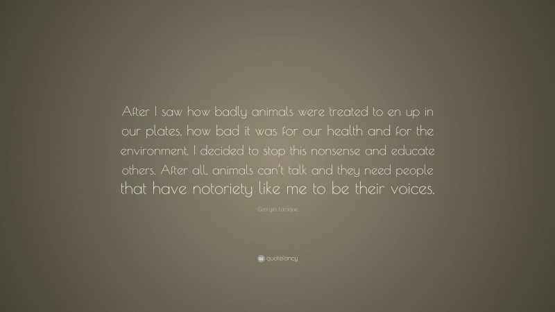 Georges Laraque Quote: “After I saw how badly animals were treated to en up in our plates, how bad it was for our health and for the environment, I decided to stop this nonsense and educate others. After all, animals can’t talk and they need people that have notoriety like me to be their voices.”
