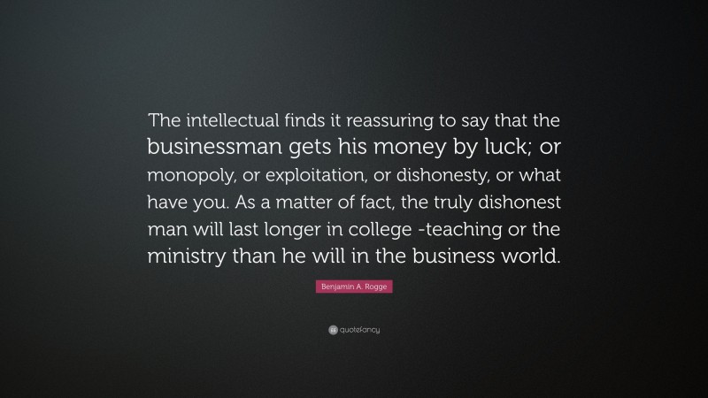 Benjamin A. Rogge Quote: “The intellectual finds it reassuring to say that the businessman gets his money by luck; or monopoly, or exploitation, or dishonesty, or what have you. As a matter of fact, the truly dishonest man will last longer in college -teaching or the ministry than he will in the business world.”