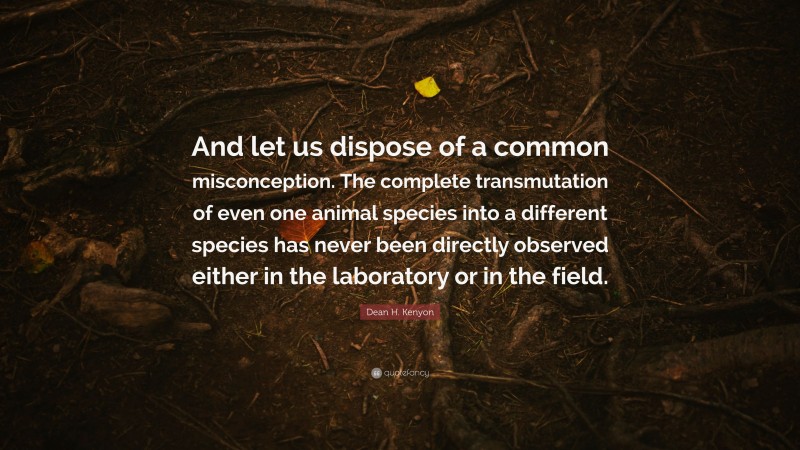 Dean H. Kenyon Quote: “And let us dispose of a common misconception. The complete transmutation of even one animal species into a different species has never been directly observed either in the laboratory or in the field.”