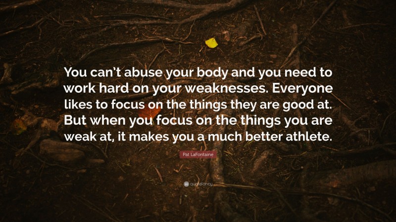 Pat LaFontaine Quote: “You can’t abuse your body and you need to work hard on your weaknesses. Everyone likes to focus on the things they are good at. But when you focus on the things you are weak at, it makes you a much better athlete.”
