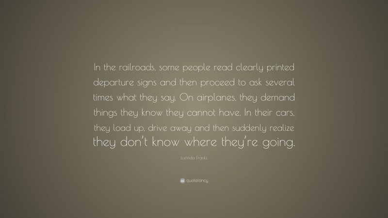 Lucinda Franks Quote: “In the railroads, some people read clearly printed departure signs and then proceed to ask several times what they say. On airplanes, they demand things they know they cannot have. In their cars, they load up, drive away and then suddenly realize they don’t know where they’re going.”