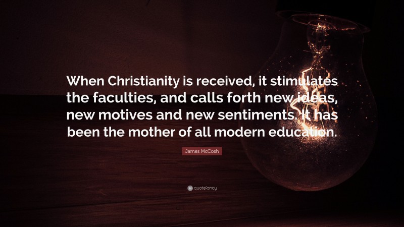 James McCosh Quote: “When Christianity is received, it stimulates the faculties, and calls forth new ideas, new motives and new sentiments. It has been the mother of all modern education.”