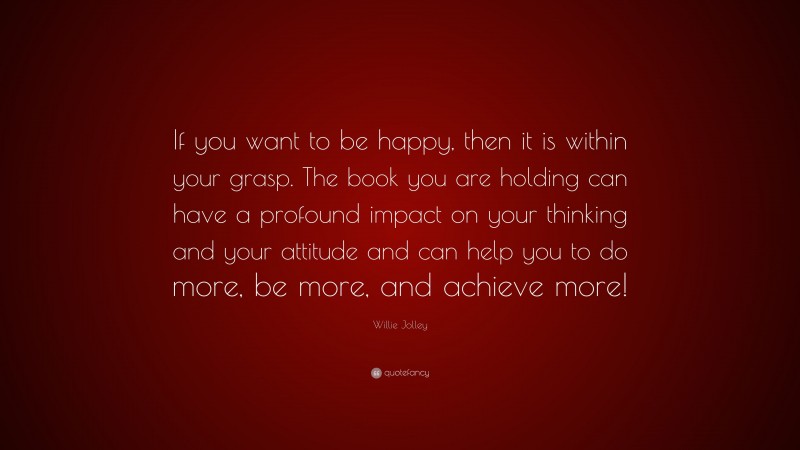 Willie Jolley Quote: “If you want to be happy, then it is within your grasp. The book you are holding can have a profound impact on your thinking and your attitude and can help you to do more, be more, and achieve more!”