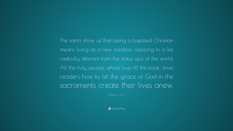 Stephen J. Binz Quote: “The saints show us that being a baptized Christian means living as a new creation, rejoicing in a life radically different from the status quo of the world. All the holy people, whose lives fill this book, show readers how to let the grace of God in the sacraments create their lives anew.”