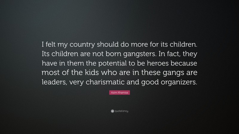 Azim Khamisa Quote: “I felt my country should do more for its children. Its children are not born gangsters. In fact, they have in them the potential to be heroes because most of the kids who are in these gangs are leaders, very charismatic and good organizers.”