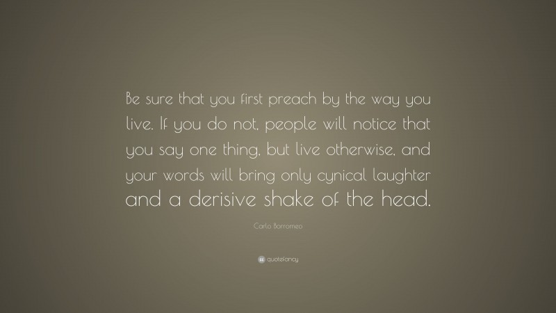 Carlo Borromeo Quote: “Be sure that you first preach by the way you live. If you do not, people will notice that you say one thing, but live otherwise, and your words will bring only cynical laughter and a derisive shake of the head.”