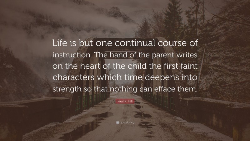 Paul R. Hill Quote: “Life is but one continual course of instruction. The hand of the parent writes on the heart of the child the first faint characters which time deepens into strength so that nothing can efface them.”